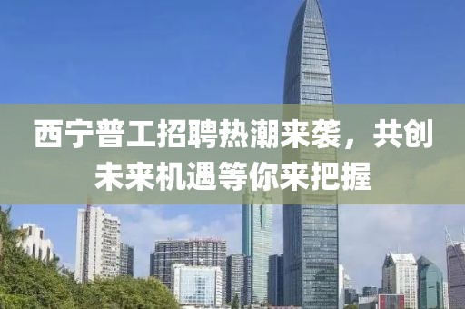 西宁普工招聘热潮来袭，共创未来机遇等你来把握