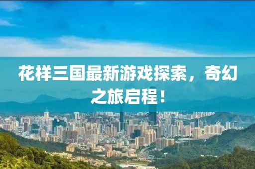 花样三国最新游戏探索，奇幻之旅启程！