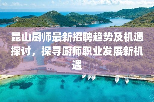 昆山厨师最新招聘趋势及机遇探讨，探寻厨师职业发展新机遇