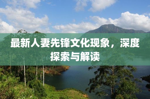 最新人妻先锋文化现象，深度探索与解读