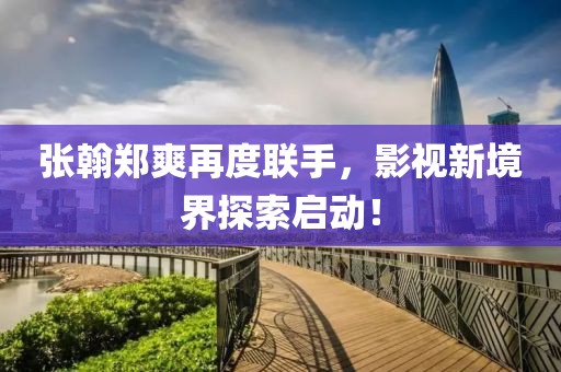 张翰郑爽再度联手，影视新境界探索启动！
