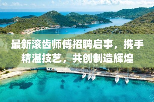 最新滚齿师傅招聘启事，携手精湛技艺，共创制造辉煌