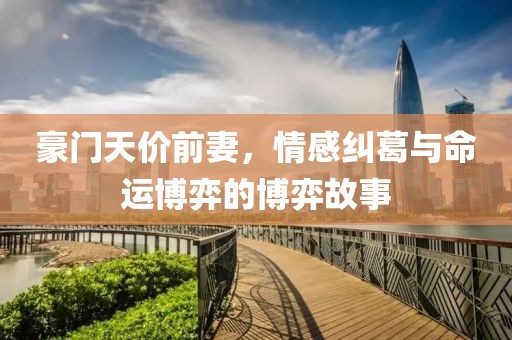 豪门天价前妻，情感纠葛与命运博弈的博弈故事