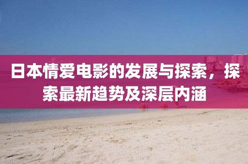 日本情爱电影的发展与探索，探索最新趋势及深层内涵
