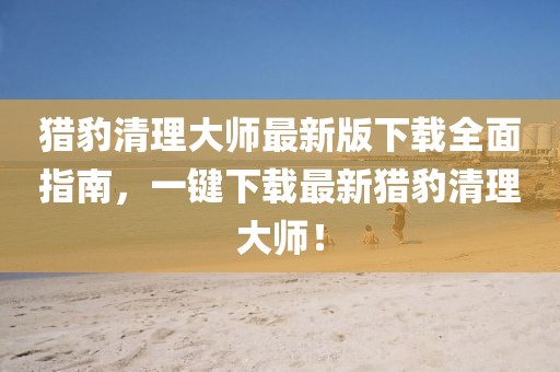 猎豹清理大师最新版下载全面指南，一键下载最新猎豹清理大师！