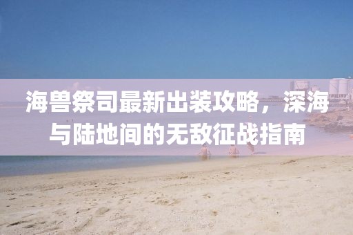 海兽祭司最新出装攻略，深海与陆地间的无敌征战指南