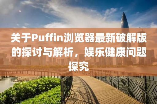 关于Puffin浏览器最新破解版的探讨与解析，娱乐健康问题探究