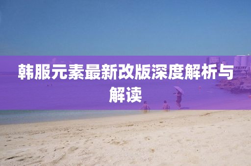 韩服元素最新改版深度解析与解读