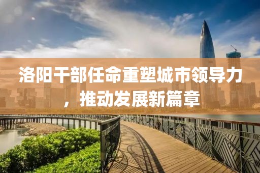 洛阳干部任命重塑城市领导力，推动发展新篇章
