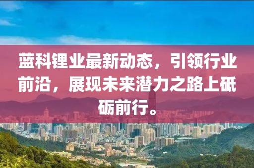 蓝科锂业最新动态，引领行业前沿，展现未来潜力之路上砥砺前行。