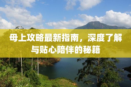 母上攻略最新指南，深度了解与贴心陪伴的秘籍