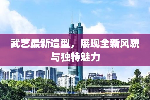 武艺最新造型，展现全新风貌与独特魅力
