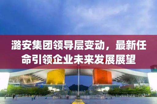 潞安集团领导层变动，最新任命引领企业未来发展展望