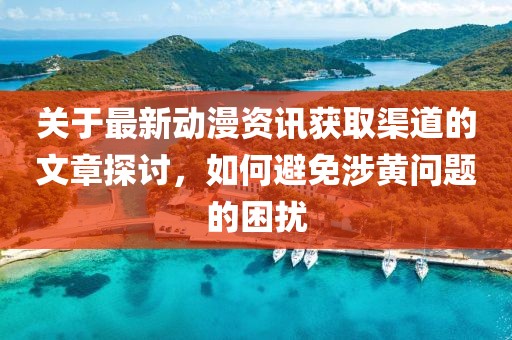 关于最新动漫资讯获取渠道的文章探讨，如何避免涉黄问题的困扰