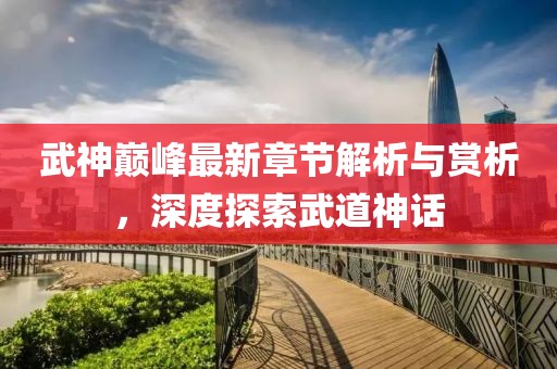武神巅峰最新章节解析与赏析，深度探索武道神话