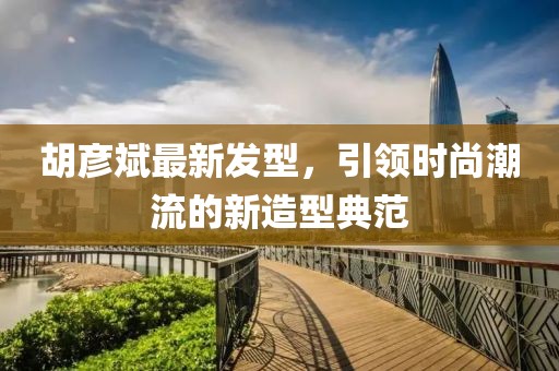 胡彦斌最新发型，引领时尚潮流的新造型典范