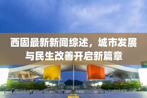 西固最新新闻综述，城市发展与民生改善开启新篇章