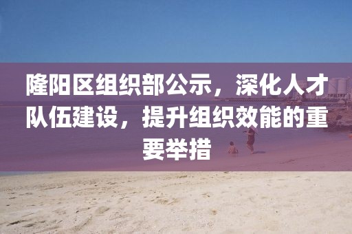 隆阳区组织部公示，深化人才队伍建设，提升组织效能的重要举措
