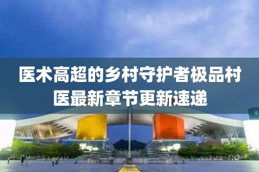 医术高超的乡村守护者极品村医最新章节更新速递