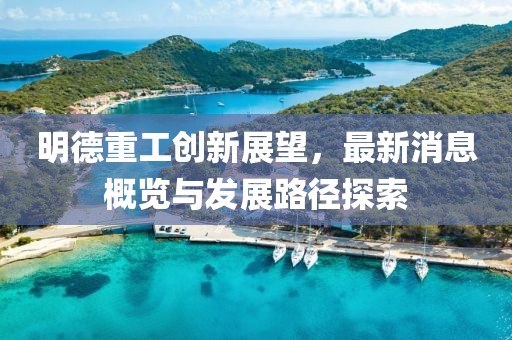 明德重工创新展望，最新消息概览与发展路径探索