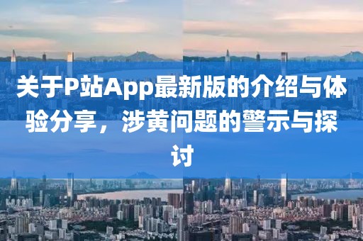 关于P站App最新版的介绍与体验分享，涉黄问题的警示与探讨
