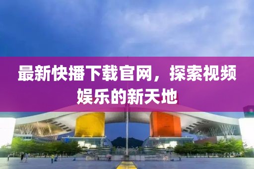 最新快播下载官网，探索视频娱乐的新天地