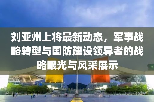 刘亚州上将最新动态，军事战略转型与国防建设领导者的战略眼光与风采展示