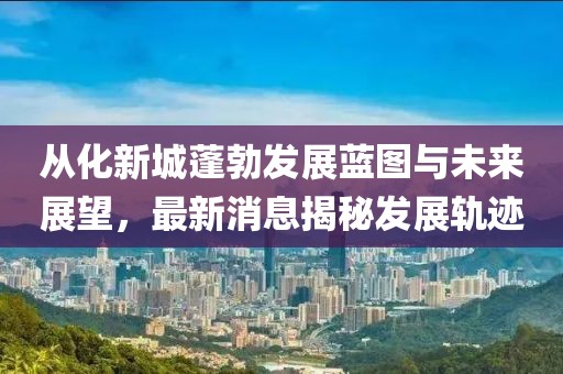 从化新城蓬勃发展蓝图与未来展望，最新消息揭秘发展轨迹