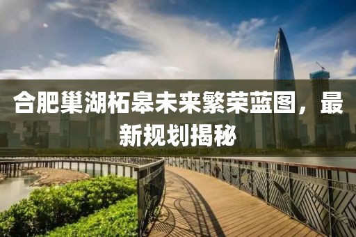 合肥巢湖柘皋未来繁荣蓝图，最新规划揭秘