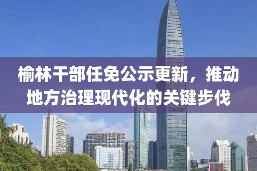 榆林干部任免公示更新，推动地方治理现代化的关键步伐