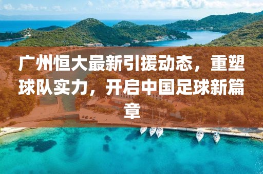 广州恒大最新引援动态，重塑球队实力，开启中国足球新篇章