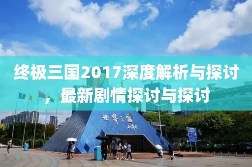 终极三国2017深度解析与探讨，最新剧情探讨与探讨