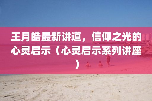 王月皓最新讲道，信仰之光的心灵启示（心灵启示系列讲座）
