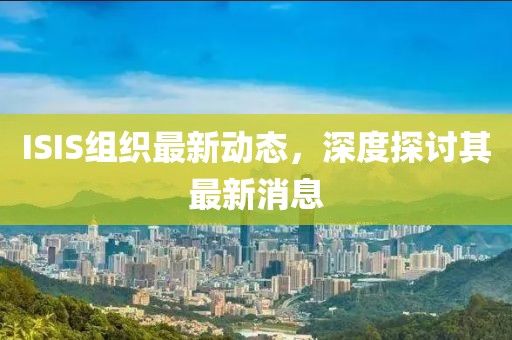 ISIS组织最新动态，深度探讨其最新消息