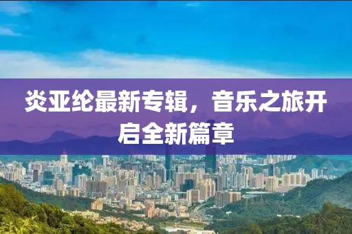 炎亚纶最新专辑，音乐之旅开启全新篇章