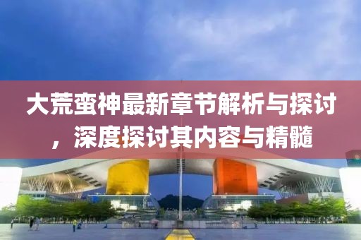 大荒蛮神最新章节解析与探讨，深度探讨其内容与精髓