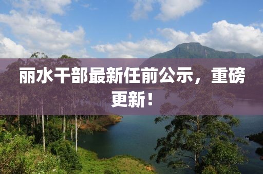 丽水干部最新任前公示，重磅更新！