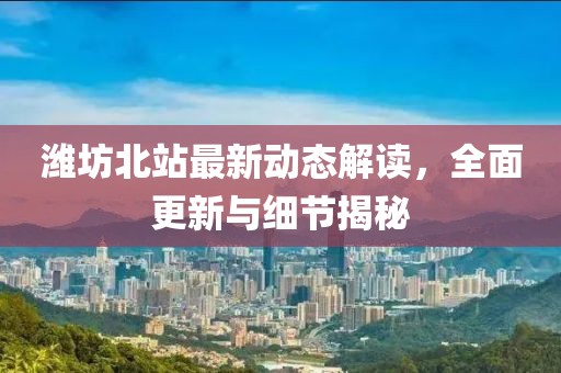 潍坊北站最新动态解读，全面更新与细节揭秘
