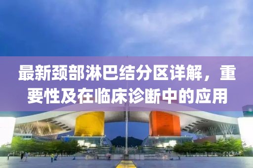 最新颈部淋巴结分区详解，重要性及在临床诊断中的应用