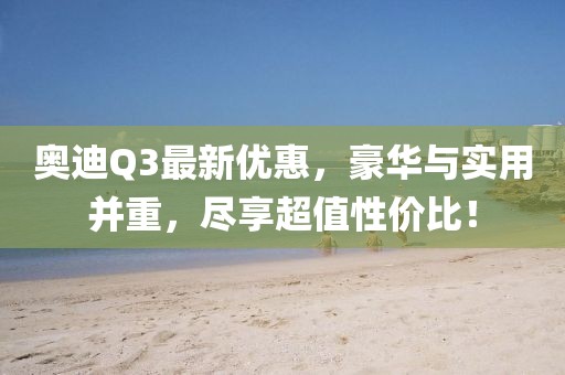 奥迪Q3最新优惠，豪华与实用并重，尽享超值性价比！