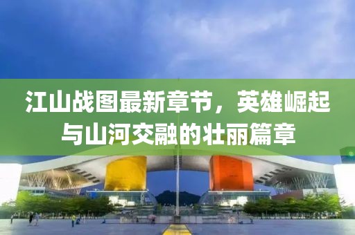 江山战图最新章节，英雄崛起与山河交融的壮丽篇章