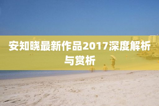 安知晓最新作品2017深度解析与赏析