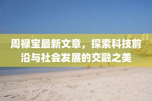 周禄宝最新文章，探索科技前沿与社会发展的交融之美