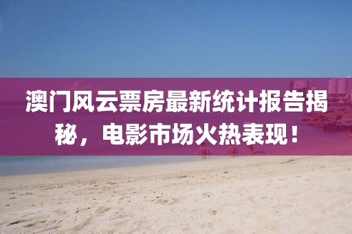 澳门风云票房最新统计报告揭秘，电影市场火热表现！
