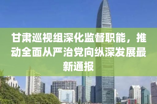 甘肃巡视组深化监督职能，推动全面从严治党向纵深发展最新通报