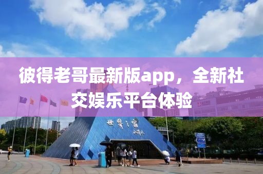 彼得老哥最新版app，全新社交娱乐平台体验