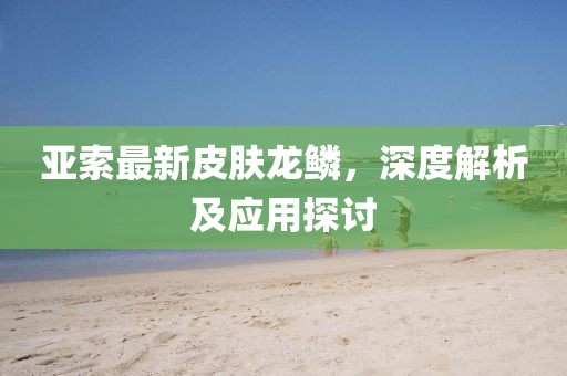 亚索最新皮肤龙鳞，深度解析及应用探讨