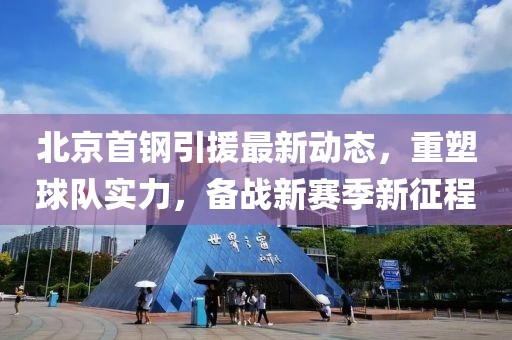 北京首钢引援最新动态，重塑球队实力，备战新赛季新征程