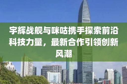 宇辉战舰与咪咕携手探索前沿科技力量，最新合作引领创新风潮