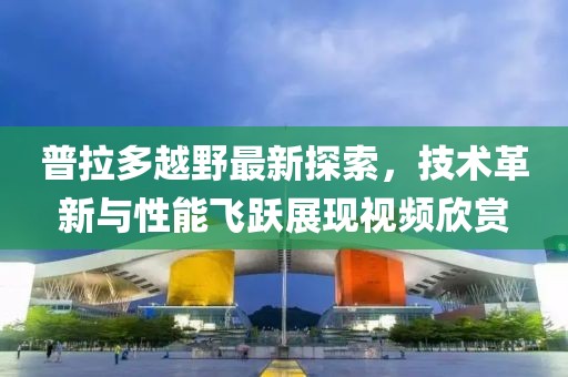 普拉多越野最新探索，技术革新与性能飞跃展现视频欣赏